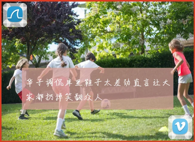华子调侃库里鞋子太差劲直言让大家都扔掉笑翻众人