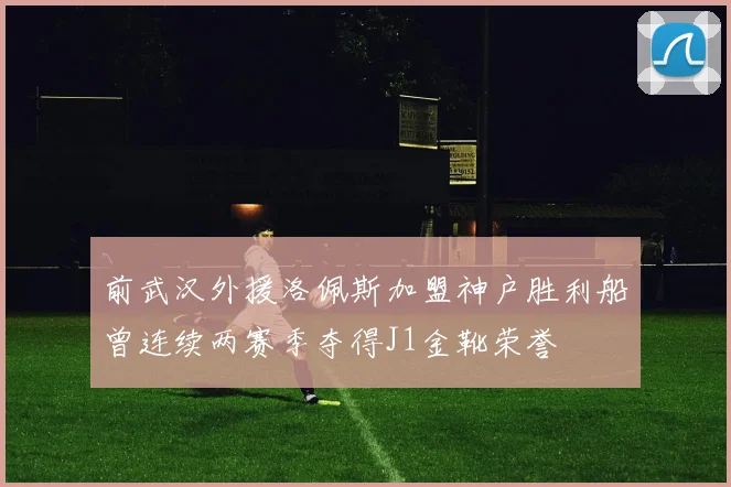前武汉外援洛佩斯加盟神户胜利船曾连续两赛季夺得J1金靴荣誉