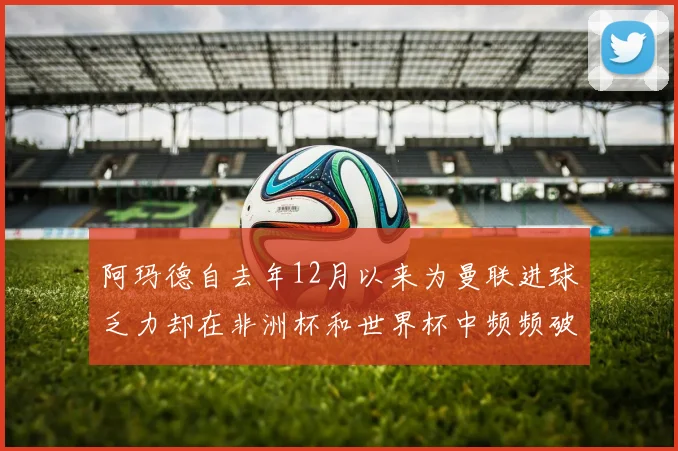 阿玛德自去年12月以来为曼联进球乏力却在非洲杯和世界杯中频频破门