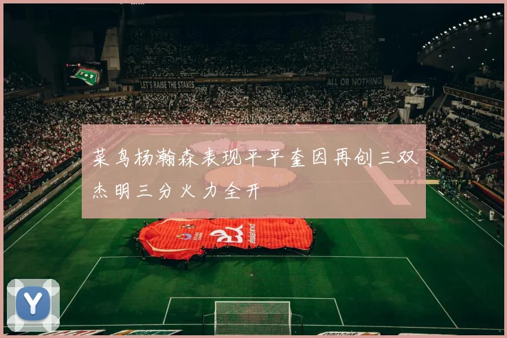 菜鸟杨瀚森表现平平奎因再创三双杰明三分火力全开