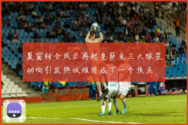 夏窗转会风云再起皇萨竞三大球星动向引发热议谁将成下一个焦点