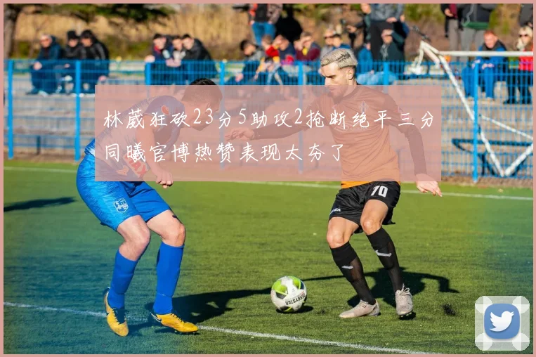 林葳狂砍23分5助攻2抢断绝平三分同曦官博热赞表现太夯了
