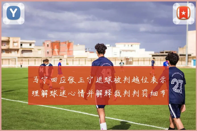 马宁回应张玉宁进球被判越位表示理解球迷心情并解释裁判判罚细节