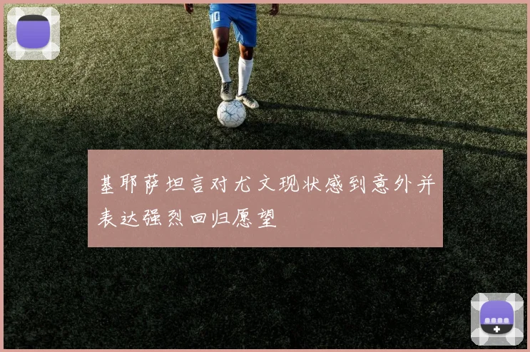 基耶萨坦言对尤文现状感到意外并表达强烈回归愿望
