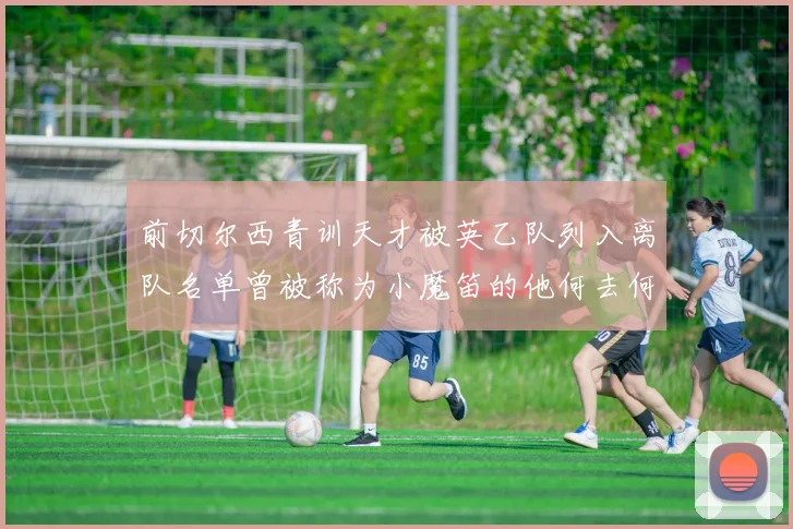 前切尔西青训天才被英乙队列入离队名单曾被称为小魔笛的他何去何从