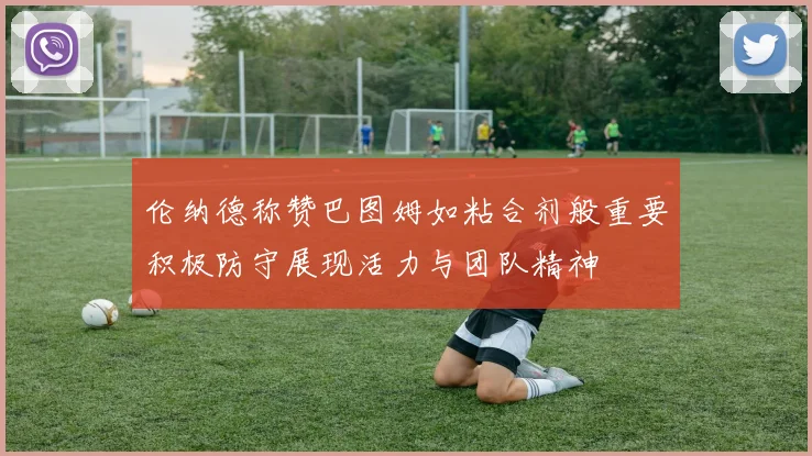 伦纳德称赞巴图姆如粘合剂般重要积极防守展现活力与团队精神