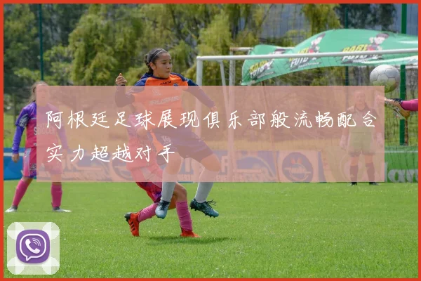 阿根廷足球展现俱乐部般流畅配合实力超越对手