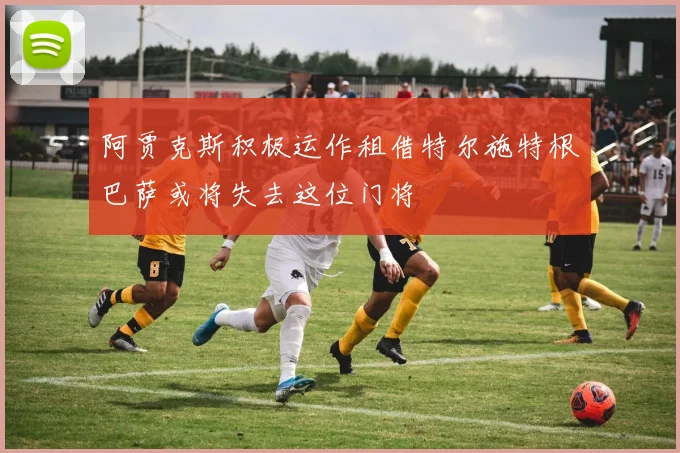 阿贾克斯积极运作租借特尔施特根巴萨或将失去这位门将