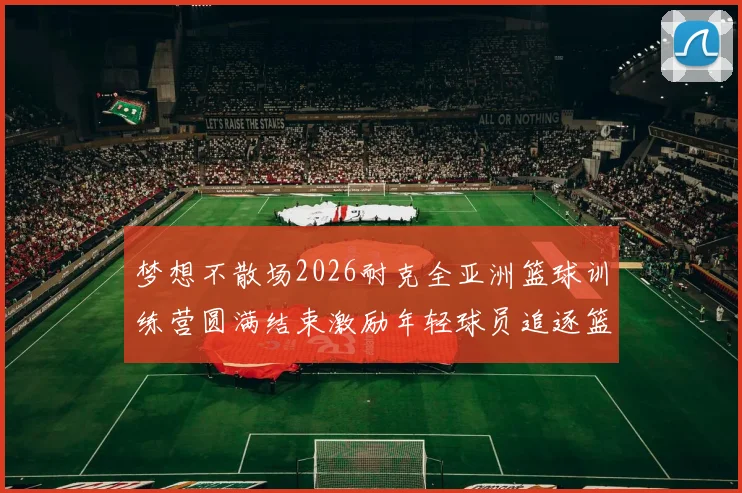 梦想不散场2026耐克全亚洲篮球训练营圆满结束激励年轻球员追逐篮球梦想