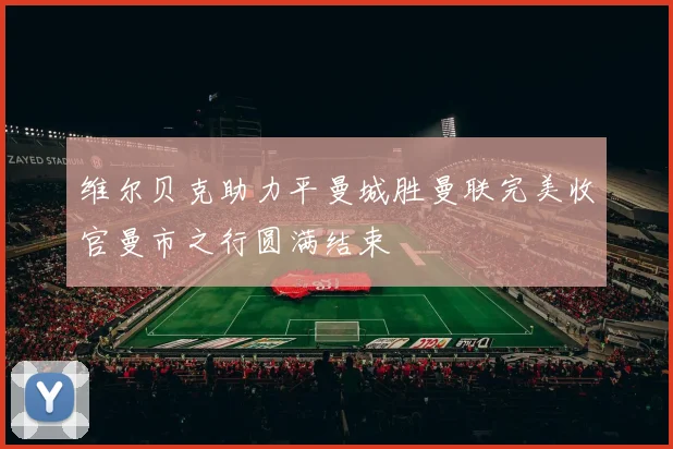 维尔贝克助力平曼城胜曼联完美收官曼市之行圆满结束
