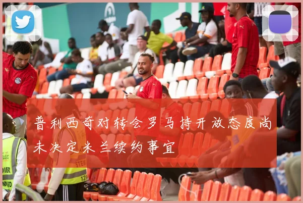 普利西奇对转会罗马持开放态度尚未决定米兰续约事宜