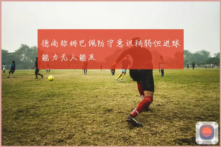 德尚称姆巴佩防守意识稍弱但进球能力无人能及