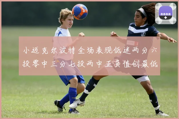 小迈克尔波特全场表现低迷两分六投零中三分七投两中正负值创最低纪录