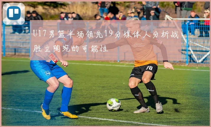 U17男篮半场领先19分媒体人分析战胜立陶宛的可能性