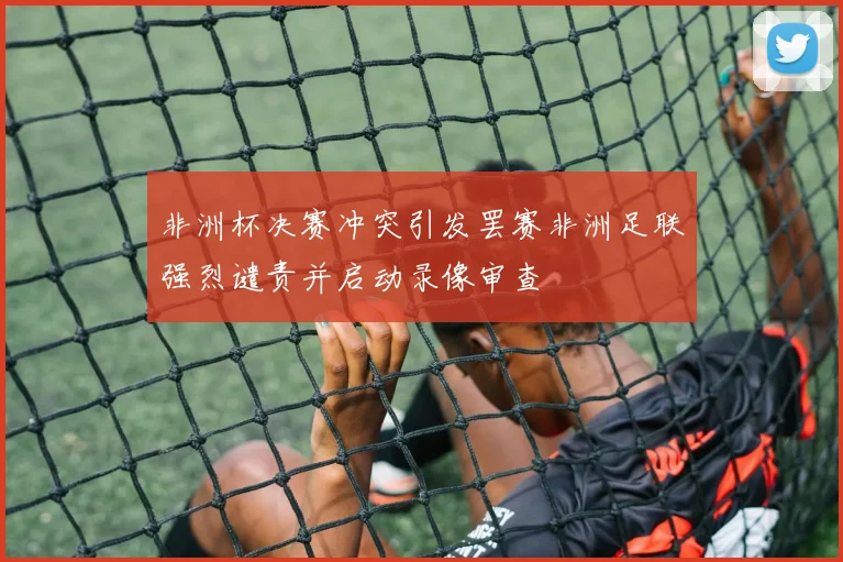 非洲杯决赛冲突引发罢赛非洲足联强烈谴责并启动录像审查
