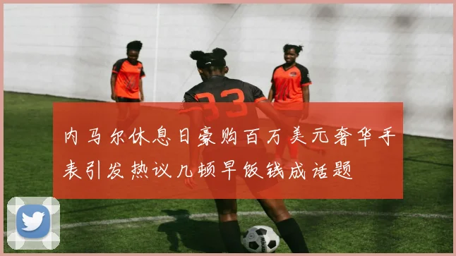 内马尔休息日豪购百万美元奢华手表引发热议几顿早饭钱成话题