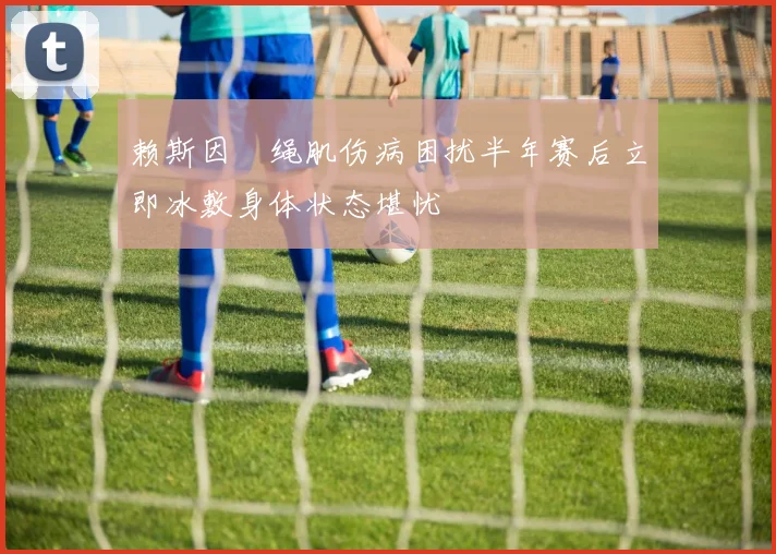 赖斯因腘绳肌伤病困扰半年赛后立即冰敷身体状态堪忧