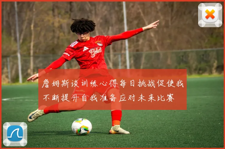 詹姆斯谈训练心得每日挑战促使我不断提升自我准备应对未来比赛