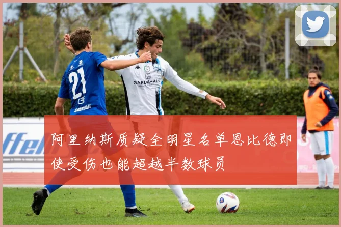阿里纳斯质疑全明星名单恩比德即使受伤也能超越半数球员