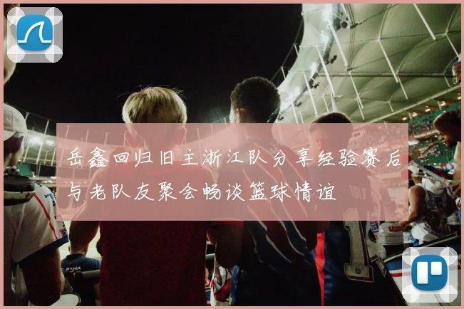 岳鑫回归旧主浙江队分享经验赛后与老队友聚会畅谈篮球情谊